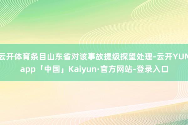 云开体育条目山东省对该事故提级探望处理-云开YUNapp「中国」Kaiyun·官方网站-登录入口