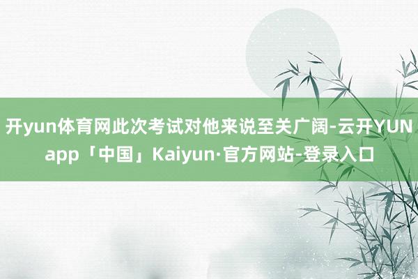 开yun体育网此次考试对他来说至关广阔-云开YUNapp「中国」Kaiyun·官方网站-登录入口