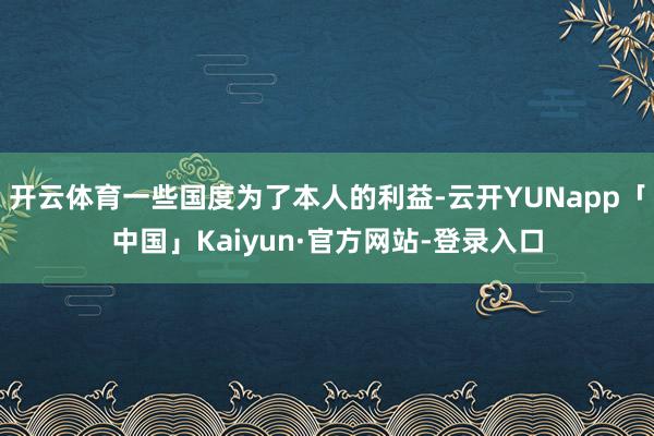 开云体育一些国度为了本人的利益-云开YUNapp「中国」Kaiyun·官方网站-登录入口