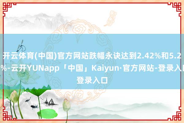 开云体育(中国)官方网站跌幅永诀达到2.42%和5.23%-云开YUNapp「中国」Kaiyun·官方网站-登录入口