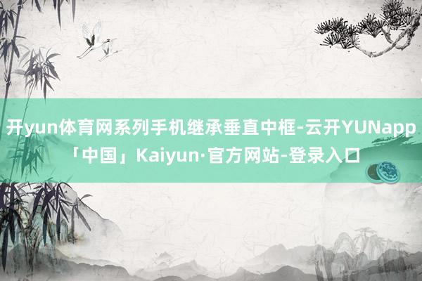 开yun体育网系列手机继承垂直中框-云开YUNapp「中国」Kaiyun·官方网站-登录入口