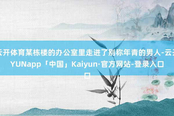 云开体育某栋楼的办公室里走进了别称年青的男人-云开YUNapp「中国」Kaiyun·官方网站-登录入口