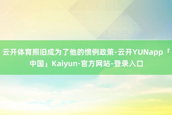 云开体育照旧成为了他的惯例政策-云开YUNapp「中国」Kaiyun·官方网站-登录入口