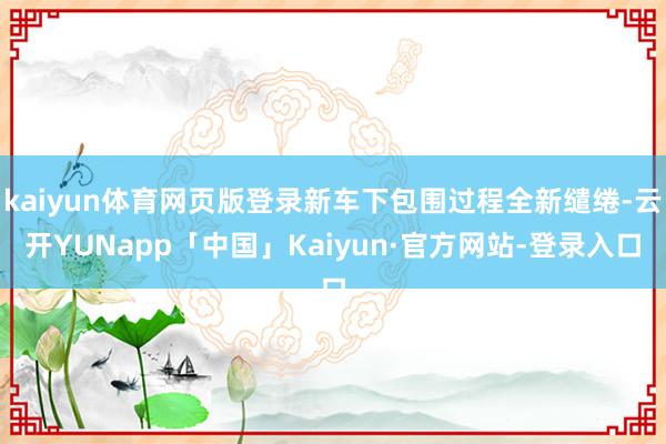 kaiyun体育网页版登录新车下包围过程全新缱绻-云开YUNapp「中国」Kaiyun·官方网站-登录入口