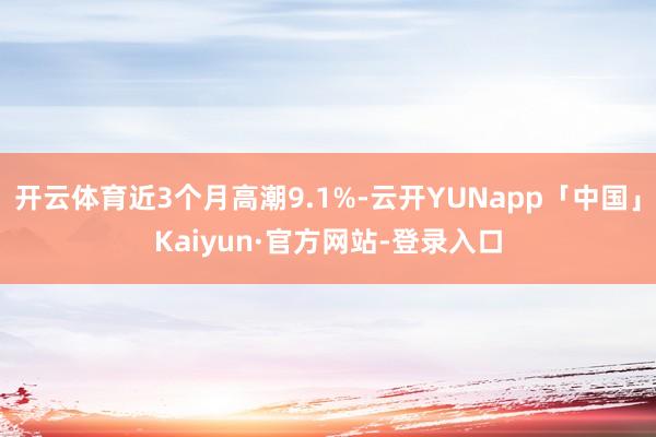 开云体育近3个月高潮9.1%-云开YUNapp「中国」Kaiyun·官方网站-登录入口