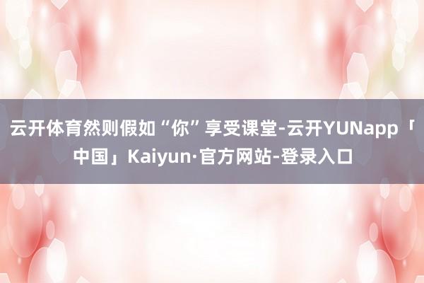 云开体育然则假如“你”享受课堂-云开YUNapp「中国」Kaiyun·官方网站-登录入口