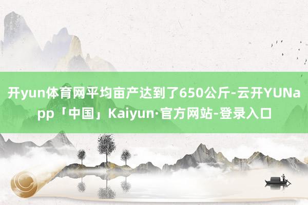 开yun体育网平均亩产达到了650公斤-云开YUNapp「中国」Kaiyun·官方网站-登录入口