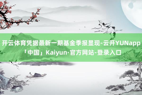 开云体育凭据最新一期基金季报显现-云开YUNapp「中国」Kaiyun·官方网站-登录入口