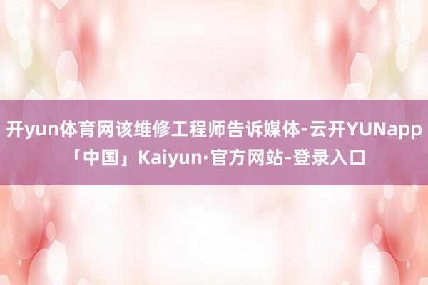 开yun体育网该维修工程师告诉媒体-云开YUNapp「中国」Kaiyun·官方网站-登录入口