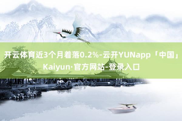 开云体育近3个月着落0.2%-云开YUNapp「中国」Kaiyun·官方网站-登录入口