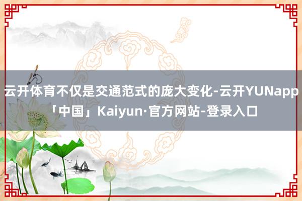 云开体育不仅是交通范式的庞大变化-云开YUNapp「中国」Kaiyun·官方网站-登录入口