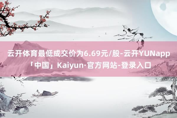 云开体育最低成交价为6.69元/股-云开YUNapp「中国」Kaiyun·官方网站-登录入口