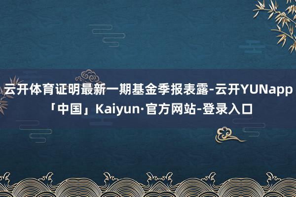 云开体育证明最新一期基金季报表露-云开YUNapp「中国」Kaiyun·官方网站-登录入口