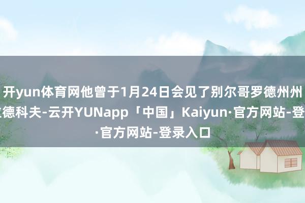 开yun体育网他曾于1月24日会见了别尔哥罗德州州长格拉德科夫-云开YUNapp「中国」Kaiyun·官方网站-登录入口