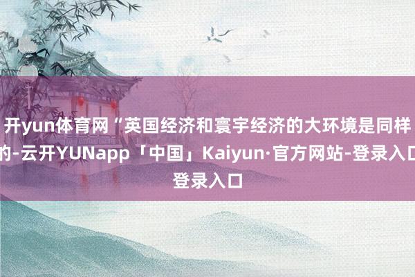 开yun体育网　　“英国经济和寰宇经济的大环境是同样的-云开YUNapp「中国」Kaiyun·官方网站-登录入口