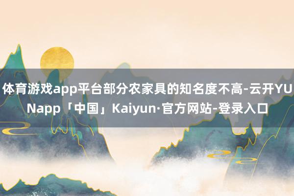 体育游戏app平台部分农家具的知名度不高-云开YUNapp「中国」Kaiyun·官方网站-登录入口