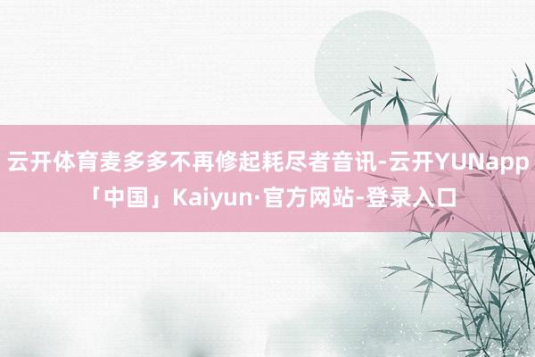 云开体育麦多多不再修起耗尽者音讯-云开YUNapp「中国」Kaiyun·官方网站-登录入口