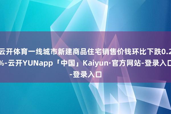 云开体育一线城市新建商品住宅销售价钱环比下跌0.2%-云开YUNapp「中国」Kaiyun·官方网站-登录入口