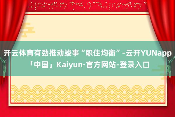 开云体育有劲推动竣事“职住均衡”-云开YUNapp「中国」Kaiyun·官方网站-登录入口