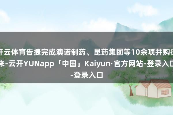 开云体育告捷完成澳诺制药、昆药集团等10余项并购往来-云开YUNapp「中国」Kaiyun·官方网站-登录入口