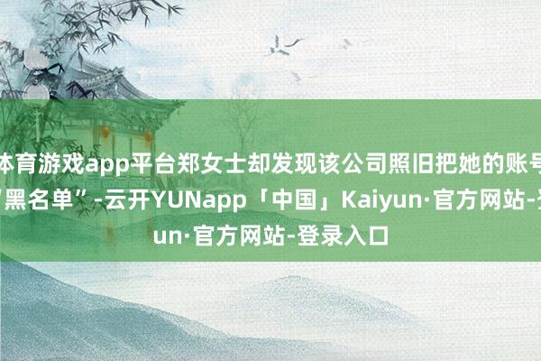 体育游戏app平台郑女士却发现该公司照旧把她的账号拉进了“黑名单”-云开YUNapp「中国」Kaiyun·官方网站-登录入口