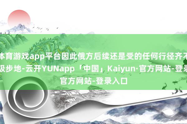 体育游戏app平台因此俄方后续还是受的任何行径齐不是升级步地-云开YUNapp「中国」Kaiyun·官方网站-登录入口