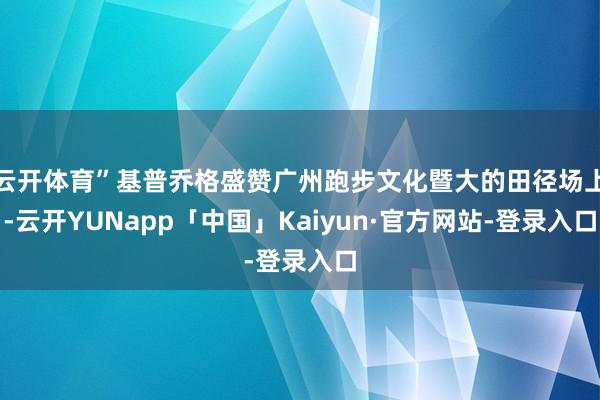 云开体育”基普乔格盛赞广州跑步文化暨大的田径场上-云开YUNapp「中国」Kaiyun·官方网站-登录入口