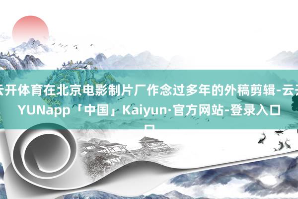 云开体育在北京电影制片厂作念过多年的外稿剪辑-云开YUNapp「中国」Kaiyun·官方网站-登录入口