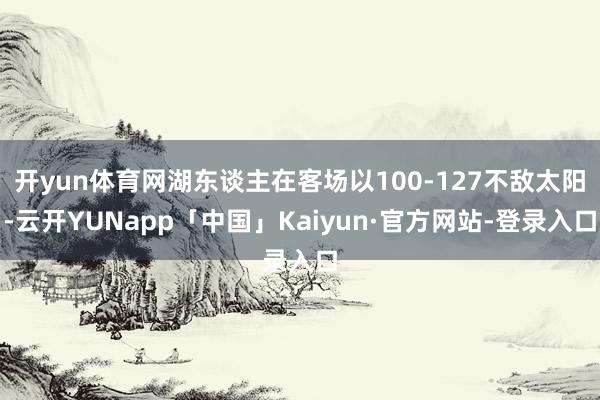 开yun体育网湖东谈主在客场以100-127不敌太阳-云开YUNapp「中国」Kaiyun·官方网站-登录入口