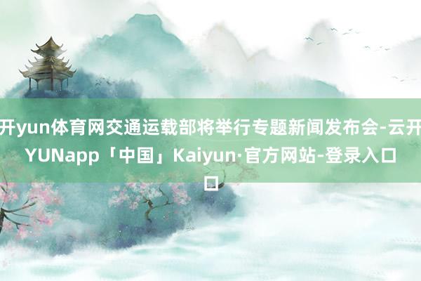 开yun体育网交通运载部将举行专题新闻发布会-云开YUNapp「中国」Kaiyun·官方网站-登录入口