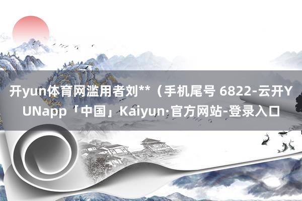 开yun体育网滥用者刘**（手机尾号 6822-云开YUNapp「中国」Kaiyun·官方网站-登录入口