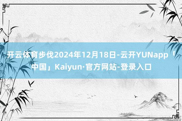 开云体育步伐2024年12月18日-云开YUNapp「中国」Kaiyun·官方网站-登录入口