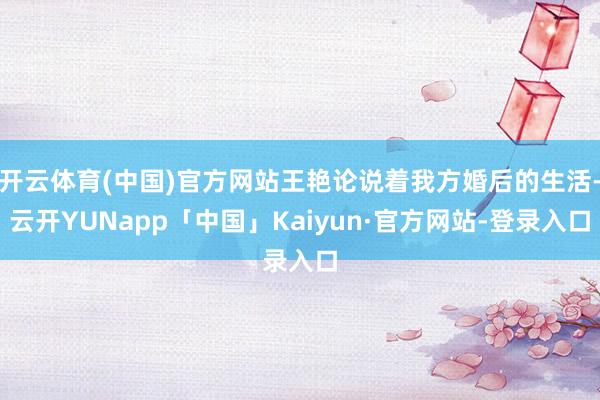 开云体育(中国)官方网站王艳论说着我方婚后的生活-云开YUNapp「中国」Kaiyun·官方网站-登录入口