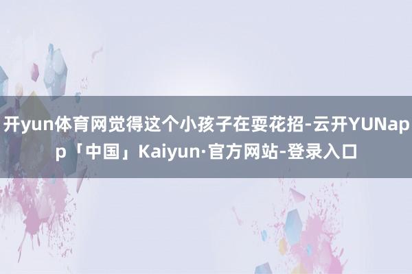 开yun体育网觉得这个小孩子在耍花招-云开YUNapp「中国」Kaiyun·官方网站-登录入口