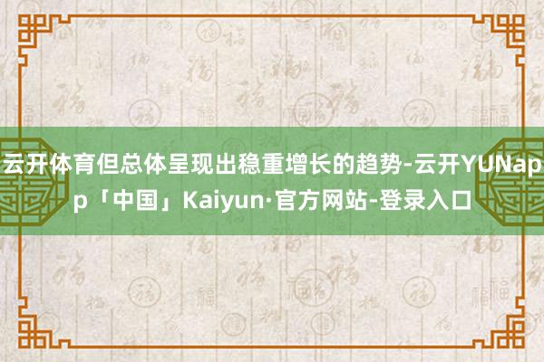 云开体育但总体呈现出稳重增长的趋势-云开YUNapp「中国」Kaiyun·官方网站-登录入口