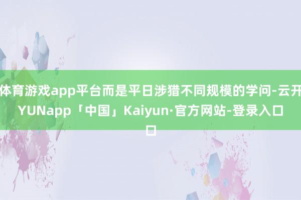 体育游戏app平台而是平日涉猎不同规模的学问-云开YUNapp「中国」Kaiyun·官方网站-登录入口