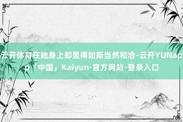 云开体育在她身上却显得如斯当然和洽-云开YUNapp「中国」Kaiyun·官方网站-登录入口