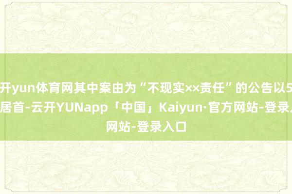 开yun体育网其中案由为“不现实××责任”的公告以53则居首-云开YUNapp「中国」Kaiyun·官方网站-登录入口