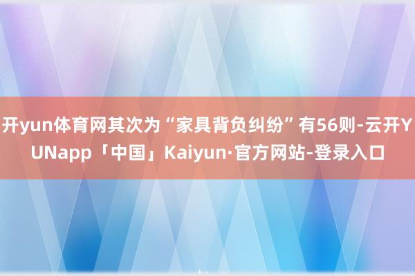 开yun体育网其次为“家具背负纠纷”有56则-云开YUNapp「中国」Kaiyun·官方网站-登录入口